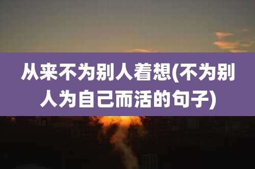 从来不为别人着想(不为别人为自己而活的句子)