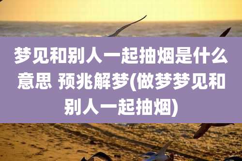 梦见和别人一起抽烟是什么意思 预兆解梦(做梦梦见和别人一起抽烟)