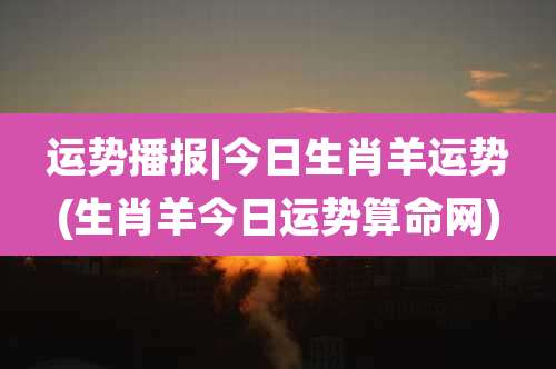 运势播报|今日生肖羊运势(生肖羊今日运势算命网)