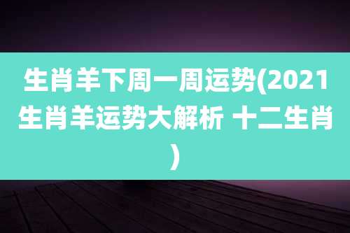生肖羊下周一周运势(2021生肖羊运势大解析 十二生肖)