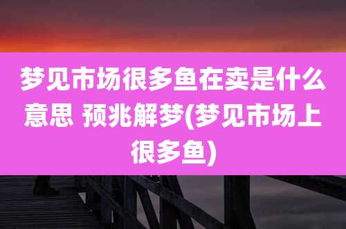 梦见市场很多鱼在卖是什么意思 预兆解梦(梦见市场上很多鱼)