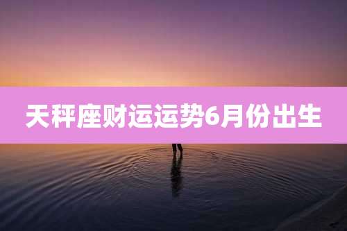 天秤座财运运势6月份出生