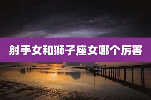 射手女和狮子座女哪个厉害