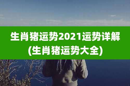 生肖猪运势2021运势详解(生肖猪运势大全)