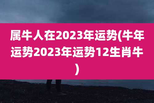 属牛人在2023年运势(牛年运势2023年运势12生肖牛)