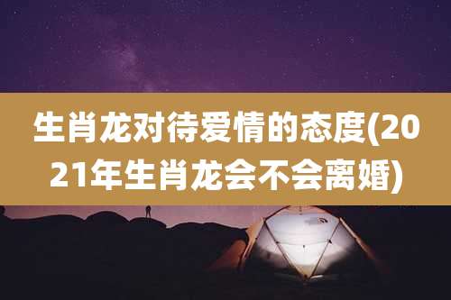 生肖龙对待爱情的态度(2021年生肖龙会不会离婚)
