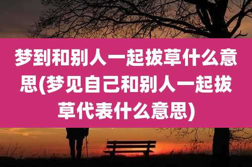梦到和别人一起拔草什么意思(梦见自己和别人一起拔草代表什么意思)