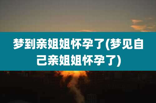 梦到亲姐姐怀孕了(梦见自己亲姐姐怀孕了)