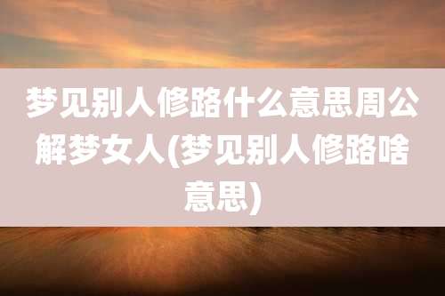 梦见别人修路什么意思周公解梦女人(梦见别人修路啥意思)