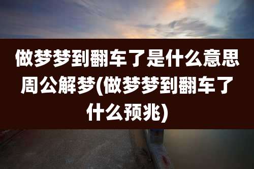 做梦梦到翻车了是什么意思周公解梦(做梦梦到翻车了什么预兆)