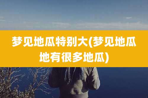 梦见地瓜特别大(梦见地瓜地有很多地瓜)