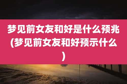 梦见前女友和好是什么预兆(梦见前女友和好预示什么)