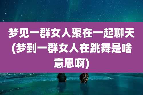 梦见一群女人聚在一起聊天(梦到一群女人在跳舞是啥意思啊)