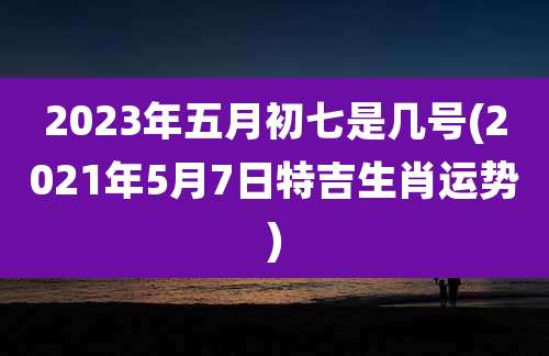 2023年五月初七是几号(2021年5月7日特吉生肖运势)