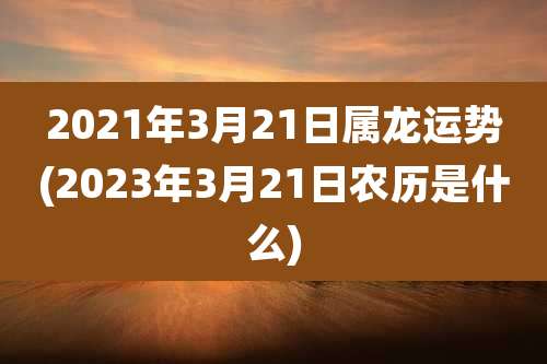2021年3月21日属龙运势(2023年3月21日农历是什么)