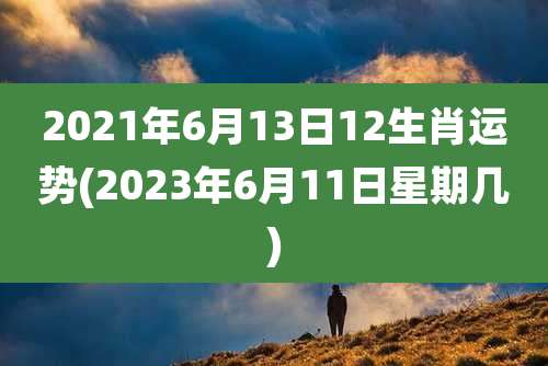 2021年6月13日12生肖运势(2023年6月11日星期几)