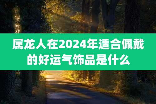 属龙人在2024年适合佩戴的好运气饰品是什么