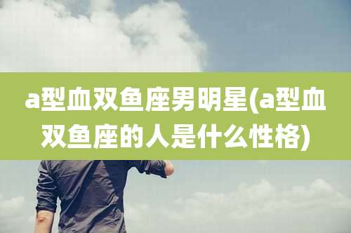 a型血双鱼座男明星(a型血双鱼座的人是什么性格)