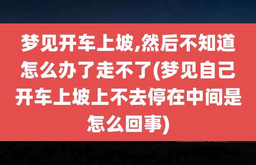 梦见开车上坡,然后不知道怎么办了走不了(梦见自己开车上坡上不去停在中间是怎么回事)