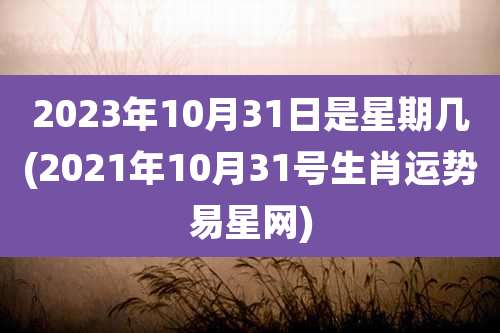 2023年10月31日是星期几(2021年10月31号生肖运势易星网)