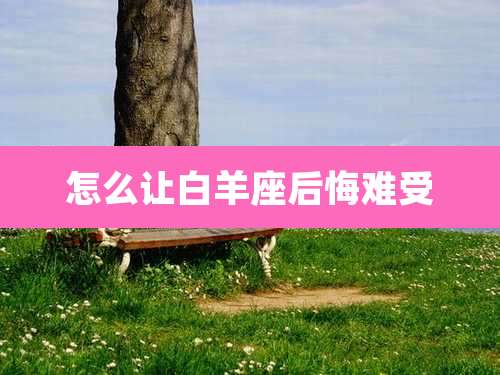 怎么让白羊座后悔难受