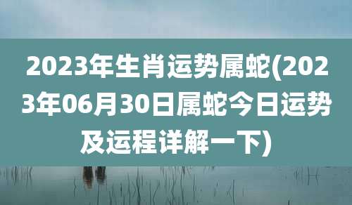 2023年生肖运势属蛇(2023年06月30日属蛇今日运势及运程详解一下)