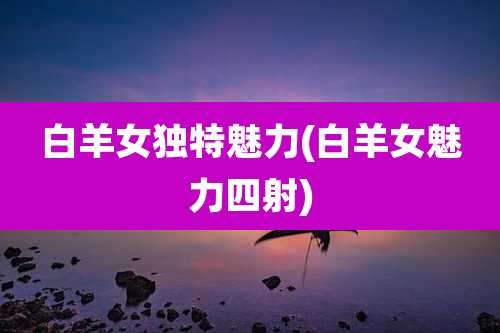 白羊女独特魅力(白羊女魅力四射)