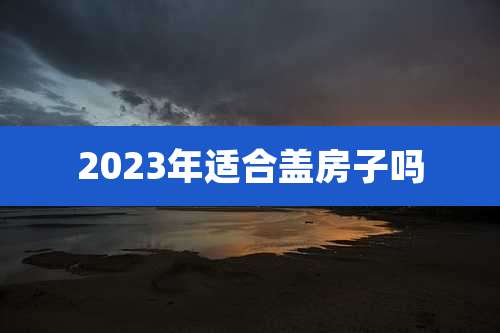 2023年适合盖房子吗
