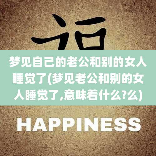 梦见自己的老公和别的女人睡觉了(梦见老公和别的女人睡觉了,意味着什么?么)