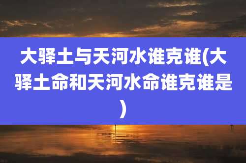 大驿土与天河水谁克谁(大驿土命和天河水命谁克谁是)