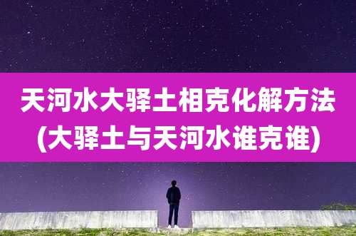 天河水大驿土相克化解方法(大驿土与天河水谁克谁)