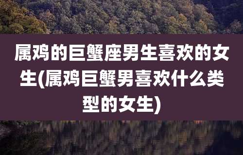 属鸡的巨蟹座男生喜欢的女生(属鸡巨蟹男喜欢什么类型的女生)