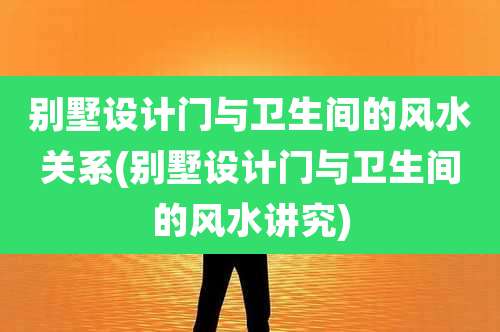 别墅设计门与卫生间的风水关系(别墅设计门与卫生间的风水讲究)