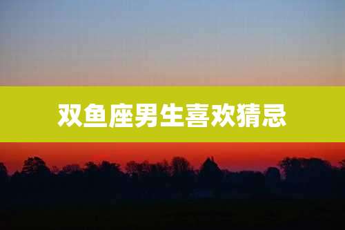 双鱼座男生喜欢猜忌