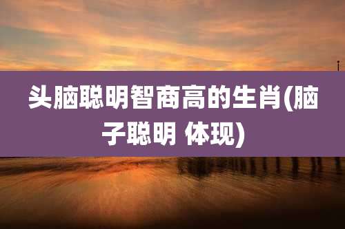 头脑聪明智商高的生肖(脑子聪明 体现)
