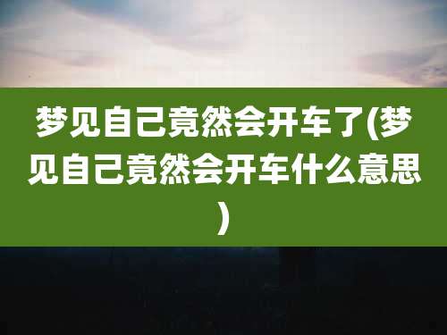 梦见自己竟然会开车了(梦见自己竟然会开车什么意思)
