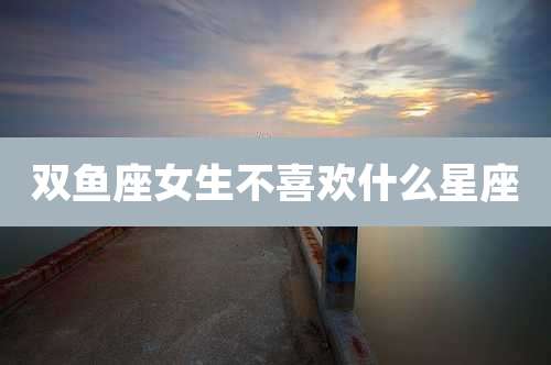 双鱼座女生不喜欢什么星座