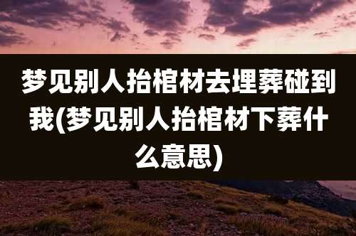 梦见别人抬棺材去埋葬碰到我(梦见别人抬棺材下葬什么意思)