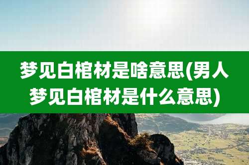 梦见白棺材是啥意思(男人梦见白棺材是什么意思)
