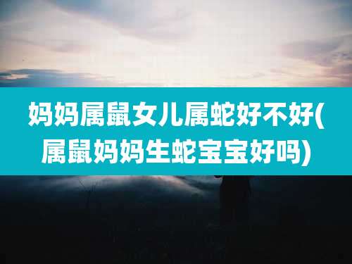 妈妈属鼠女儿属蛇好不好(属鼠妈妈生蛇宝宝好吗)