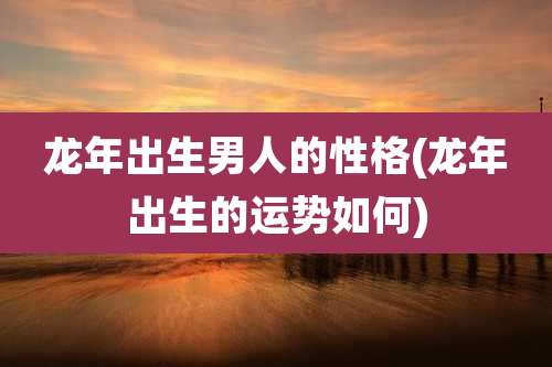 龙年出生男人的性格(龙年出生的运势如何)