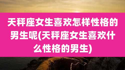天秤座女生喜欢怎样性格的男生呢(天秤座女生喜欢什么性格的男生)