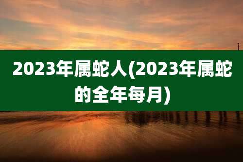 2023年属蛇人(2023年属蛇的全年每月)