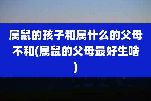 属鼠的孩子和属什么的父母不和(属鼠的父母最好生啥)