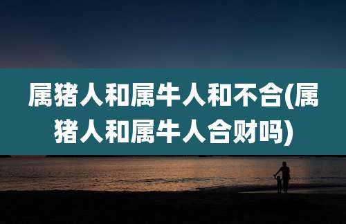 属猪人和属牛人和不合(属猪人和属牛人合财吗)