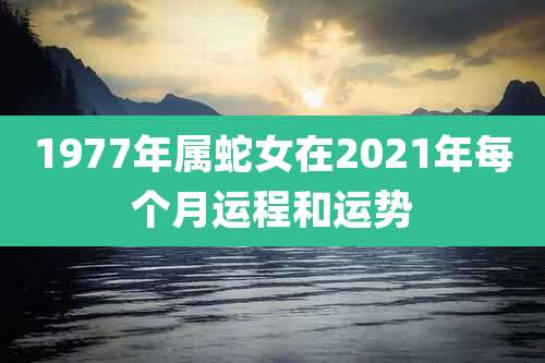 1977年属蛇女在2021年每个月运程和运势