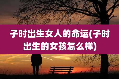 子时出生女人的命运(子时出生的女孩怎么样)