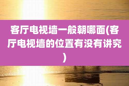 客厅电视墙一般朝哪面(客厅电视墙的位置有没有讲究)