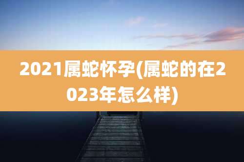 2021属蛇怀孕(属蛇的在2023年怎么样)