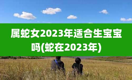 属蛇女2023年适合生宝宝吗(蛇在2023年)
